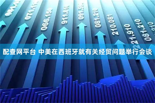 配查网平台 中美在西班牙就有关经贸问题举行会谈