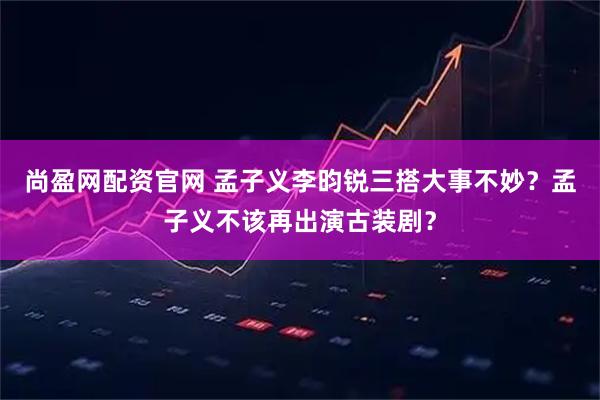 尚盈网配资官网 孟子义李昀锐三搭大事不妙？孟子义不该再出演古装剧？