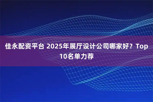 佳永配资平台 2025年展厅设计公司哪家好？Top10名单力荐