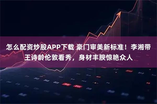 怎么配资炒股APP下载 豪门审美新标准！李湘带王诗龄伦敦看秀，身材丰腴惊艳众人