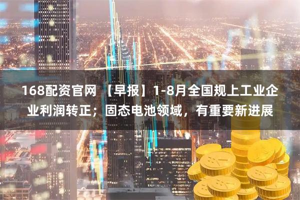 168配资官网 【早报】1-8月全国规上工业企业利润转正；固态电池领域，有重要新进展