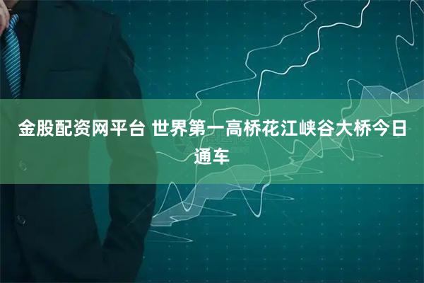 金股配资网平台 世界第一高桥花江峡谷大桥今日通车