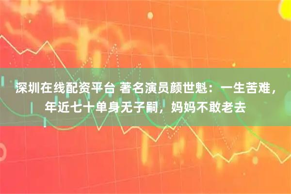 深圳在线配资平台 著名演员颜世魁：一生苦难，年近七十单身无子嗣，妈妈不敢老去