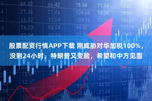 股票配资行情APP下载 刚威胁对华加税100%，没到24小时，特朗普又变脸，希望和中方见面