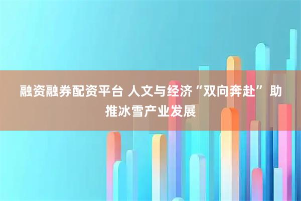 融资融券配资平台 人文与经济“双向奔赴” 助推冰雪产业发展