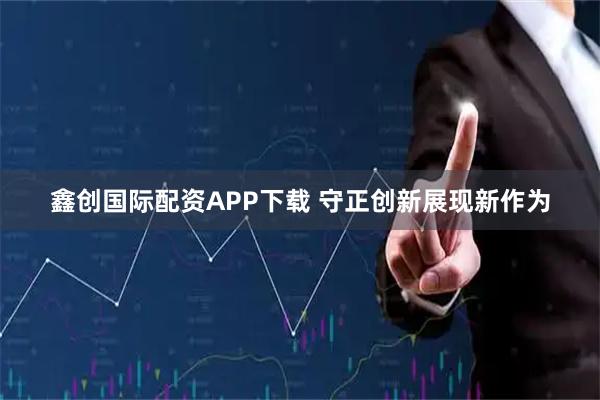 鑫创国际配资APP下载 守正创新展现新作为
