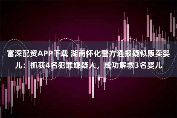 富深配资APP下载 湖南怀化警方通报疑似贩卖婴儿：抓获4名犯罪嫌疑人，成功解救3名婴儿