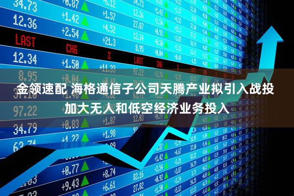 金领速配 海格通信子公司天腾产业拟引入战投 加大无人和低空经济业务投入