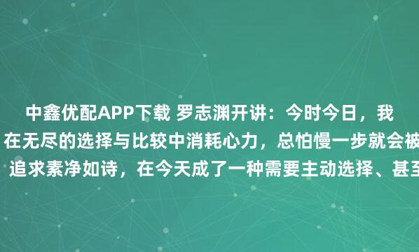 中鑫优配APP下载 罗志渊开讲：今时今日，我们被信息的洪流裹挟，在无尽的选择与比较中消耗心力，总怕慢一步就会被时代抛弃。 正因如此，追求素净如诗，在今天成了一种需要主动选择、甚至需要一点抵抗精神的修行。 最好的生活，是将每一天，过得清楚、安静、有温度。 清晨安静地喝杯茶，用简单的食物满足肠胃。与人...