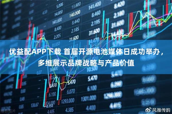 优益配APP下载 首届开源电池媒体日成功举办，多维展示品牌战略与产品价值
