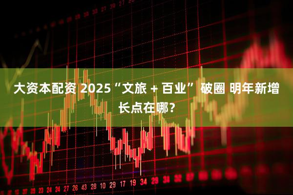 大资本配资 2025“文旅 + 百业” 破圈 明年新增长点在哪？