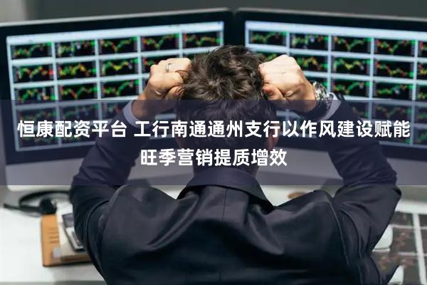 恒康配资平台 工行南通通州支行以作风建设赋能旺季营销提质增效