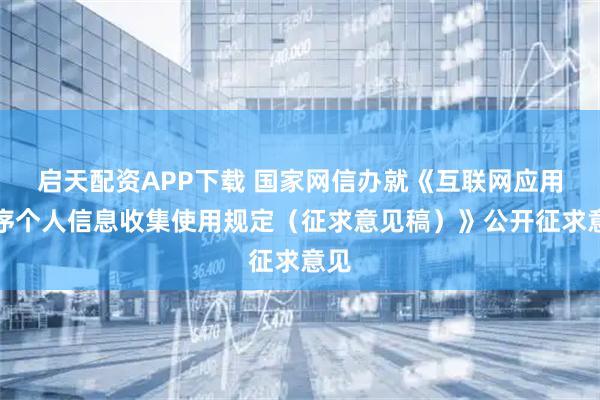 启天配资APP下载 国家网信办就《互联网应用程序个人信息收集使用规定（征求意见稿）》公开征求意见