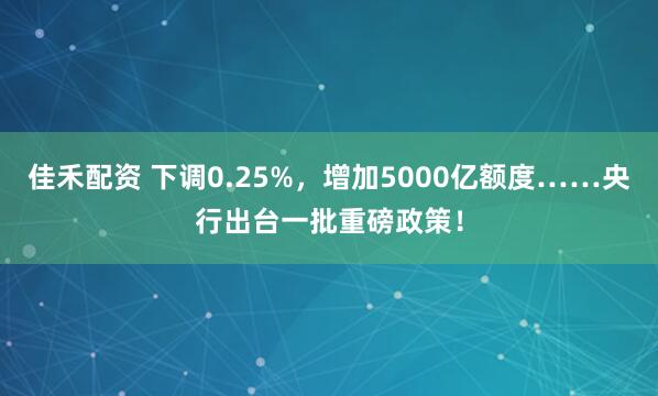 佳禾配资 下调0.25%，增加5000亿额度……央行出台一批重磅政策！