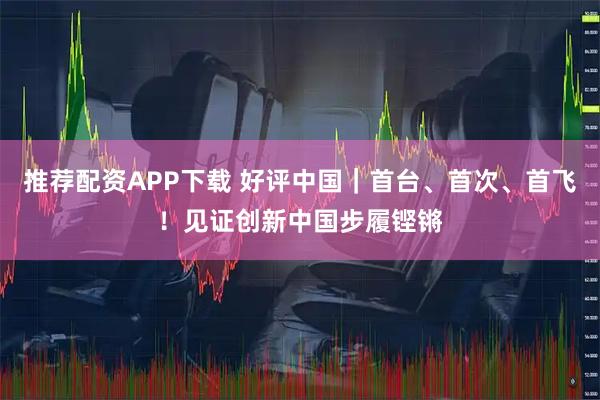 推荐配资APP下载 好评中国｜首台、首次、首飞！见证创新中国步履铿锵