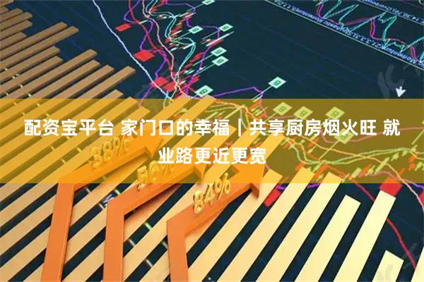 配资宝平台 家门口的幸福｜共享厨房烟火旺 就业路更近更宽