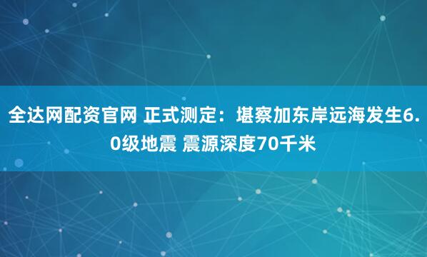 全达网配资官网 正式测定：堪察加东岸远海发生6.0级地震 震源深度70千米