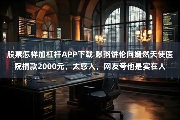 股票怎样加杠杆APP下载 曝粥饼伦向嫣然天使医院捐款2000元，太感人，网友夸他是实在人