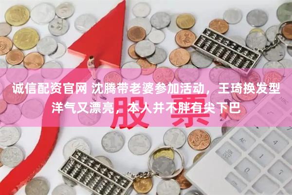 诚信配资官网 沈腾带老婆参加活动，王琦换发型洋气又漂亮，本人并不胖有尖下巴