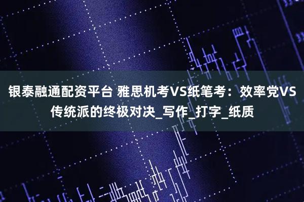 银泰融通配资平台 雅思机考VS纸笔考：效率党VS传统派的终极对决_写作_打字_纸质
