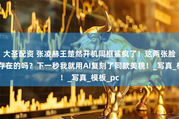大圣配资 张凌赫王楚然开机同框鲨疯了！这两张脸是真实存在的吗？下一秒我就用AI复刻了同款美貌！_写真_模板_pc