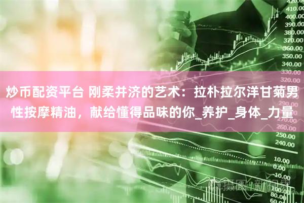 炒币配资平台 刚柔并济的艺术：拉朴拉尔洋甘菊男性按摩精油，献给懂得品味的你_养护_身体_力量