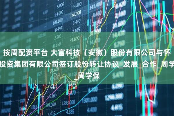 按周配资平台 大富科技（安徽）股份有限公司与怀远投资集团有限公司签订股份转让协议_发展_合作_周学保