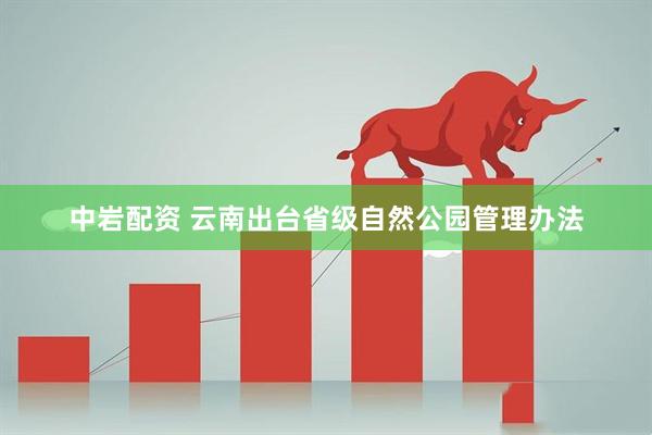 中岩配资 云南出台省级自然公园管理办法