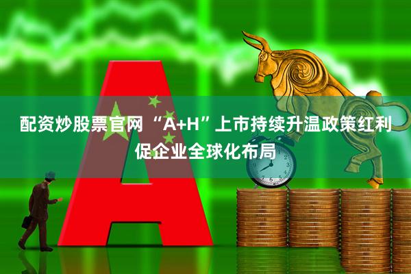 配资炒股票官网 “A+H”上市持续升温政策红利促企业全球化布局