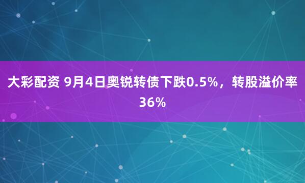大彩配资 9月4日奥锐转债下跌0.5%，转股溢价率36%